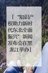 “知识产权助力新时代东北全面振兴”新闻发布会在黑龙江举办