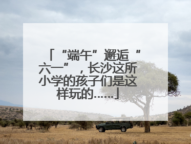 “端午”邂逅“六一”，长沙这所小学的孩子们是这样玩的……