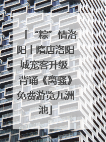 “粽”情洛阳丨隋唐洛阳城宠客升级 背诵《离骚》免费游览九洲池