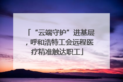 “云端守护”进基层，呼和浩特工会远程医疗精准触达职工
