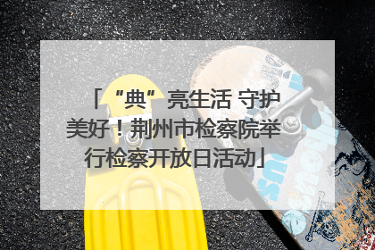 “典”亮生活 守护美好！荆州市检察院举行检察开放日活动