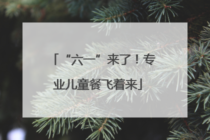 “六一”来了！专业儿童餐飞着来