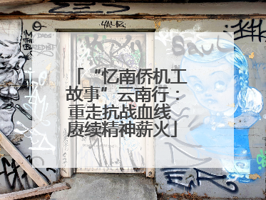 “忆南侨机工故事”云南行：重走抗战血线 赓续精神薪火
