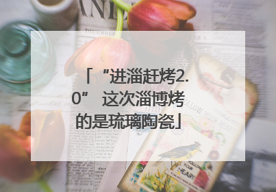 “进淄赶烤2.0” 这次淄博烤的是琉璃陶瓷