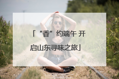 “香”约端午 开启山东寻味之旅