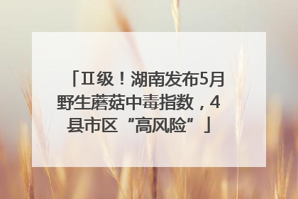 Ⅱ级！湖南发布5月野生蘑菇中毒指数，4县市区“高风险”