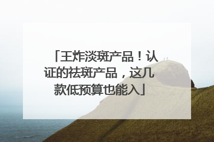 王炸淡斑产品！认证的祛斑产品，这几款低预算也能入