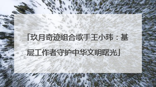 玖月奇迹组合歌手王小玮：基层工作者守护中华文明曙光