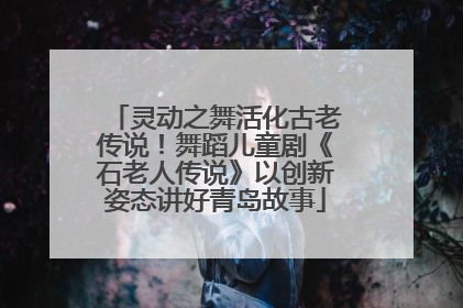 灵动之舞活化古老传说！舞蹈儿童剧《石老人传说》以创新姿态讲好青岛故事