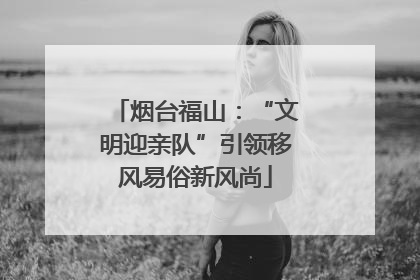 烟台福山：“文明迎亲队”引领移风易俗新风尚