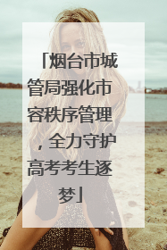 烟台市城管局强化市容秩序管理，全力守护高考考生逐梦