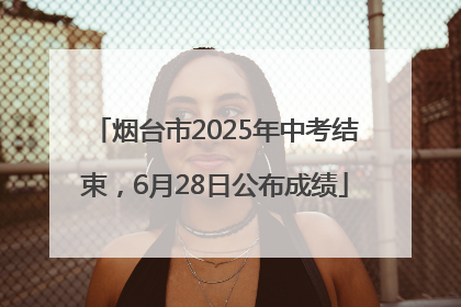烟台市2025年中考结束，6月28日公布成绩