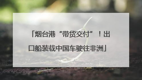 烟台港“带货交付”！出口船装载中国车驶往非洲