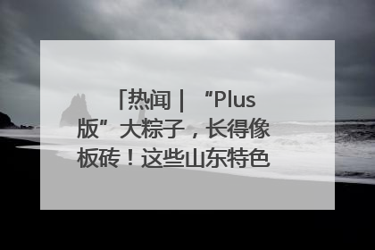 热闻｜“Plus版”大粽子，长得像板砖！这些山东特色粽子你吃过吗？