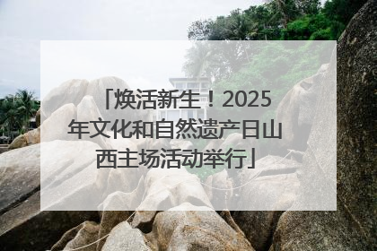 焕活新生！2025年文化和自然遗产日山西主场活动举行