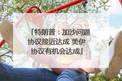特朗普：加沙问题协议接近达成 美伊协议有机会达成
