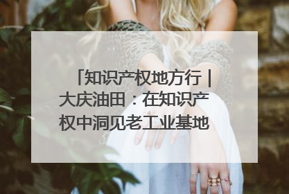 知识产权地方行｜大庆油田：在知识产权中洞见老工业基地的 “创新密码”