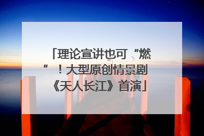 理论宣讲也可“燃”！大型原创情景剧《天人长江》首演