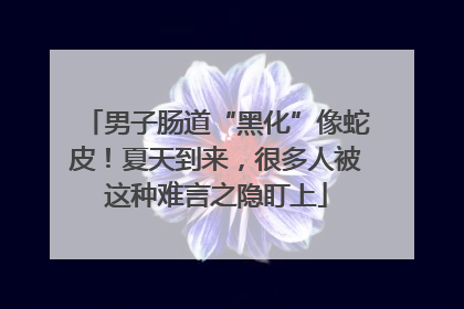 男子肠道“黑化”像蛇皮！夏天到来，很多人被这种难言之隐盯上