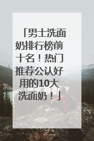 男士洗面奶排行榜前十名！热门推荐公认好用的10大洗面奶！