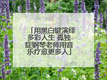 用黑白键演绎多彩人生 孤独症钢琴老师用音乐疗愈更多人