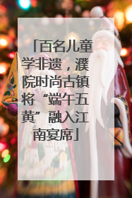 百名儿童学非遗，濮院时尚古镇将“端午五黄”融入江南宴席