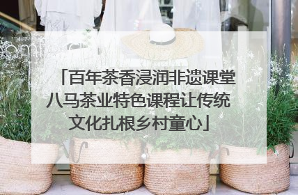 百年茶香浸润非遗课堂八马茶业特色课程让传统文化扎根乡村童心