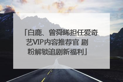 白鹿、曾舜晞担任爱奇艺VIP内容推荐官 剧粉解锁追剧新福利