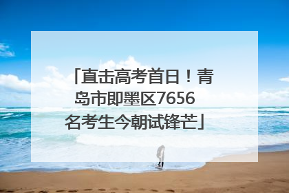 直击高考首日！青岛市即墨区7656名考生今朝试锋芒