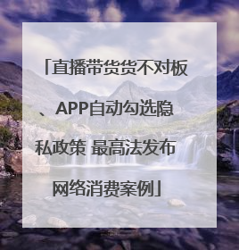 直播带货货不对板、APP自动勾选隐私政策 最高法发布网络消费案例