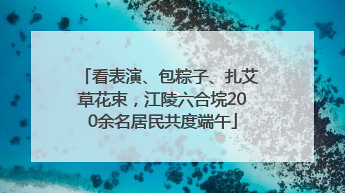 看表演、包粽子、扎艾草花束，江陵六合垸200余名居民共度端午
