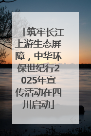筑牢长江上游生态屏障，中华环保世纪行2025年宣传活动在四川启动