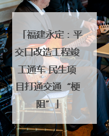 福建永定：平交口改造工程竣工通车 民生项目打通交通“梗阻”