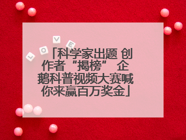 科学家出题 创作者“揭榜” 企鹅科普视频大赛喊你来赢百万奖金