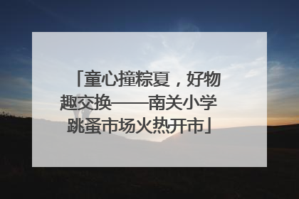 童心撞粽夏，好物趣交换——南关小学跳蚤市场火热开市