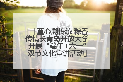 童心溯传统 粽香传情长青岛开放大学开展“端午+六一”双节文化宣讲活动