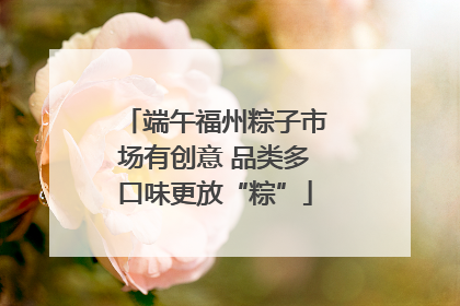 端午福州粽子市场有创意 品类多口味更放“粽”