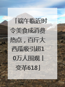 端午临近时令美食成消费热点，百斤大西瓜吸引超10万人围观丨变革618