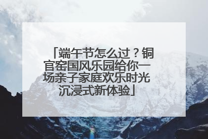 端午节怎么过？铜官窑国风乐园给你一场亲子家庭欢乐时光沉浸式新体验