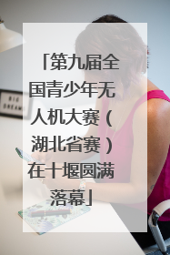 第九届全国青少年无人机大赛（湖北省赛）在十堰圆满落幕