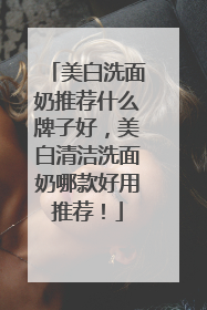 美白洗面奶推荐什么牌子好，美白清洁洗面奶哪款好用推荐！