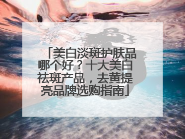 美白淡斑护肤品哪个好？十大美白祛斑产品，去黄提亮品牌选购指南