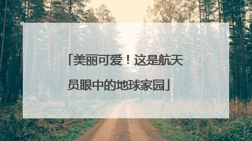 美丽可爱！这是航天员眼中的地球家园