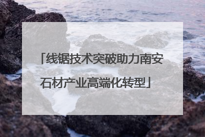 线锯技术突破助力南安石材产业高端化转型