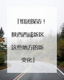 组团探访！陕西西咸新区这些地方的新变化