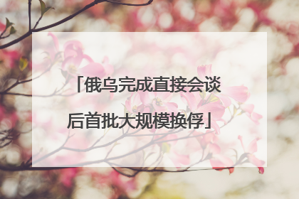 俄乌完成直接会谈后首批大规模换俘