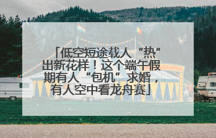 低空短途载人“热”出新花样！这个端午假期有人“包机”求婚，有人空中看龙舟赛