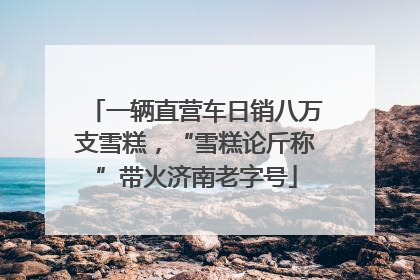 一辆直营车日销八万支雪糕，“雪糕论斤称”带火济南老字号
