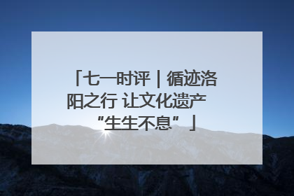 七一时评｜循迹洛阳之行 让文化遗产“生生不息”
