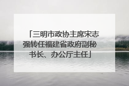 三明市政协主席宋志强转任福建省政府副秘书长、办公厅主任